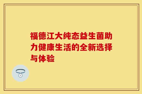 福德江大纯态益生菌助力健康生活的全新选择与体验 福德江大纯态益生菌助力健康生活的全新选择与体验