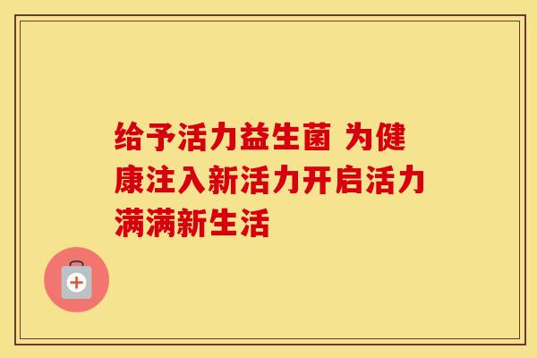 给予活力益生菌 为健康注入新活力开启活力满满新生活