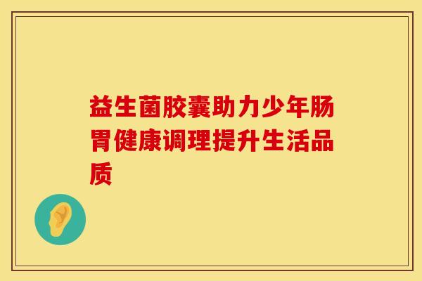 益生菌胶囊助力少年肠胃健康调理提升生活品质