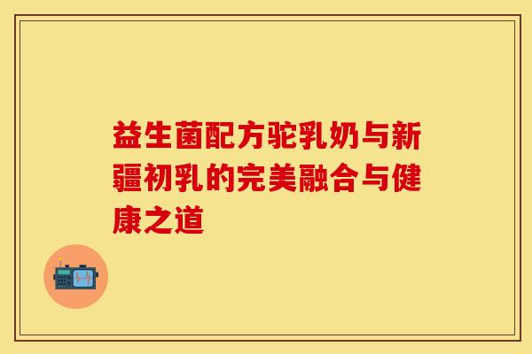 益生菌配方驼乳奶与新疆初乳的完美融合与健康之道