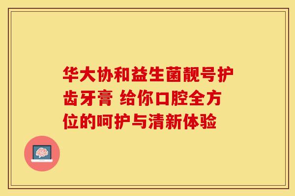 华大协和益生菌靓号护齿牙膏 给你口腔全方位的呵护与清新体验