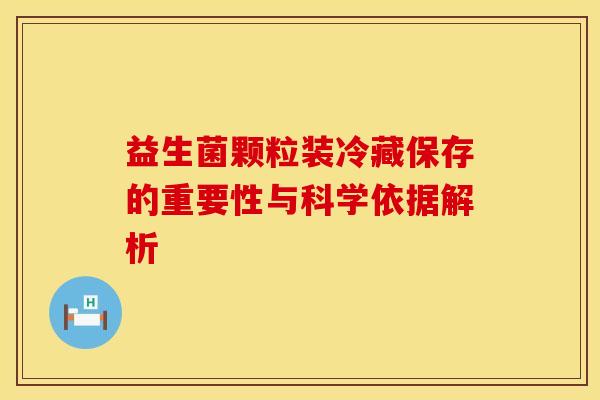 益生菌颗粒装冷藏保存的重要性与科学依据解析