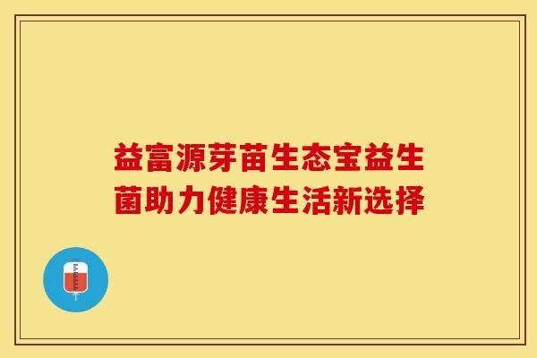 益富源芽苗生态宝益生菌助力健康生活新选择