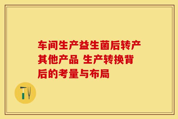 车间生产益生菌后转产其他产品 生产转换背后的考量与布局