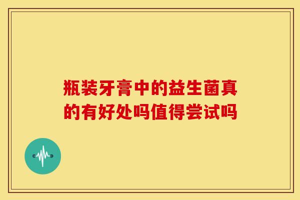 瓶装牙膏中的益生菌真的有好处吗值得尝试吗