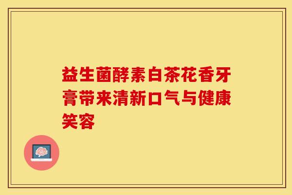 益生菌酵素白茶花香牙膏带来清新口气与健康笑容