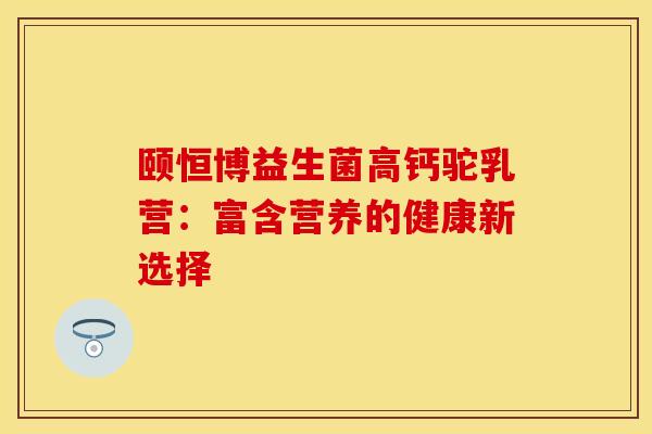 颐恒博益生菌高钙驼乳营：富含营养的健康新选择