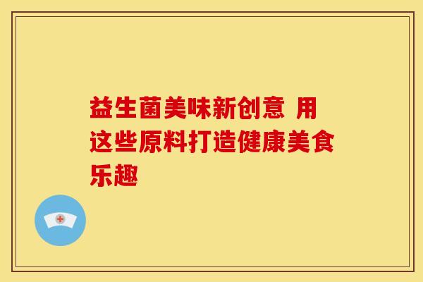 益生菌美味新创意 用这些原料打造健康美食乐趣