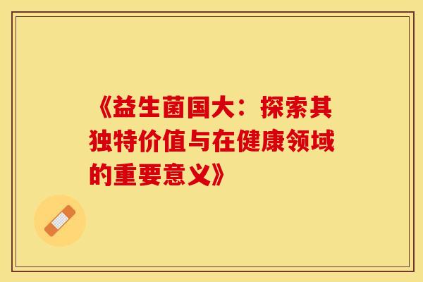 《益生菌国大：探索其独特价值与在健康领域的重要意义》