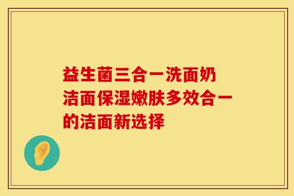 益生菌三合一洗面奶 洁面保湿嫩肤多效合一的洁面新选择