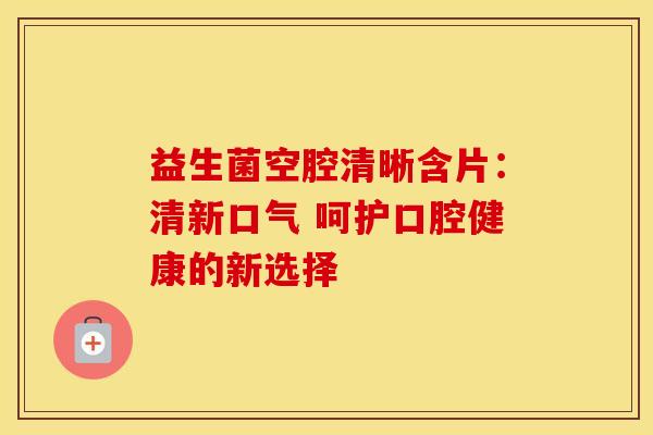 益生菌空腔清晰含片：清新口气 呵护口腔健康的新选择