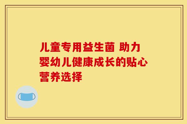 儿童专用益生菌 助力婴幼儿健康成长的贴心营养选择