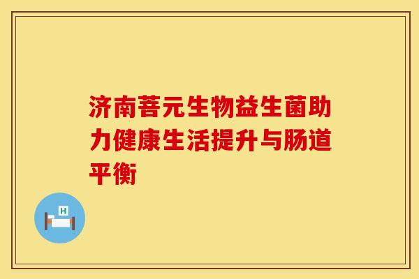济南菩元生物益生菌助力健康生活提升与肠道平衡