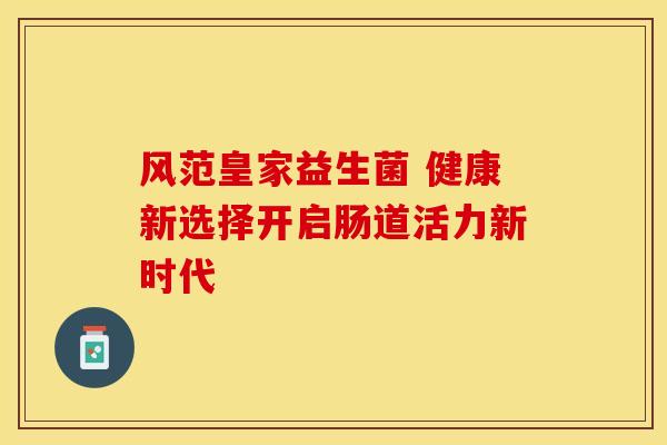 风范皇家益生菌 健康新选择开启肠道活力新时代