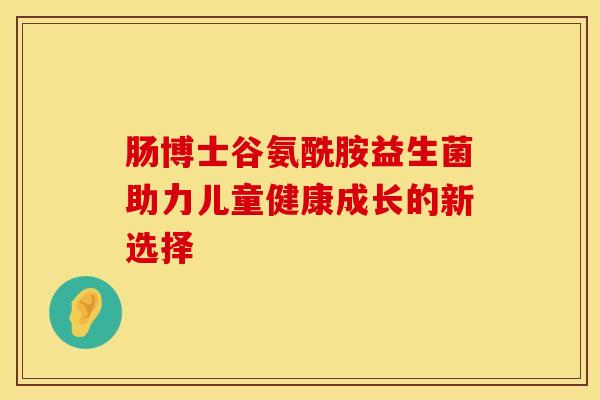 肠博士谷氨酰胺益生菌助力儿童健康成长的新选择