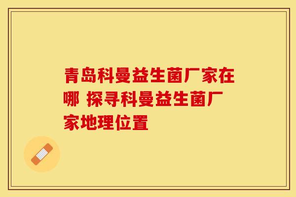 青岛科曼益生菌厂家在哪 探寻科曼益生菌厂家地理位置