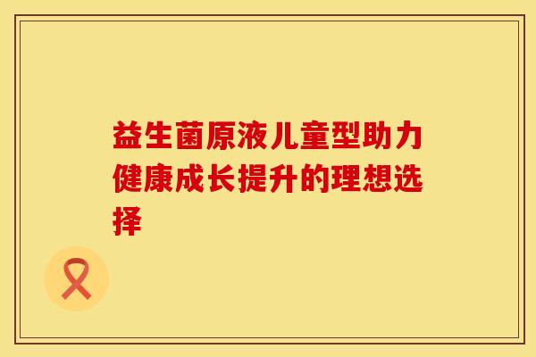 益生菌原液儿童型助力健康成长提升的理想选择