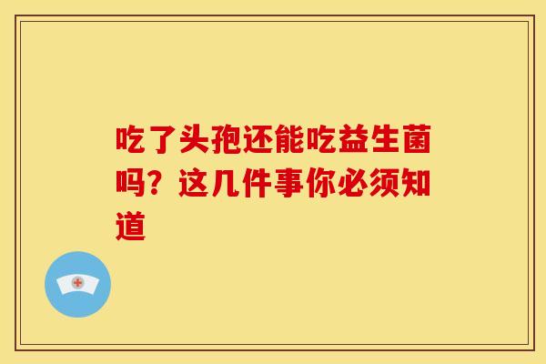 吃了头孢还能吃益生菌吗？这几件事你必须知道