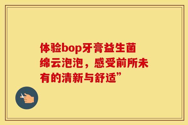 体验bop牙膏益生菌绵云泡泡，感受前所未有的清新与舒适”