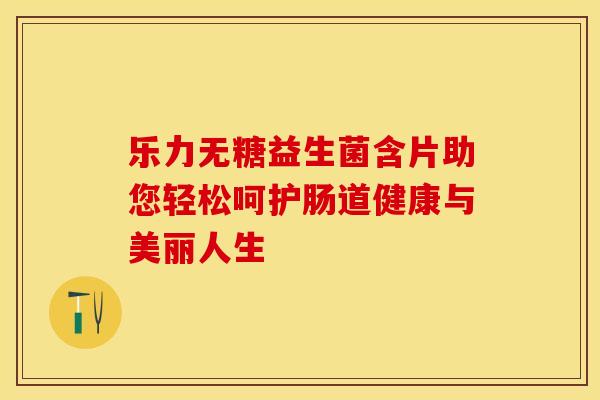 乐力无糖益生菌含片助您轻松呵护肠道健康与美丽人生
