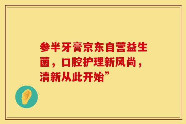 参半牙膏京东自营益生菌，口腔护理新风尚，清新从此开始”