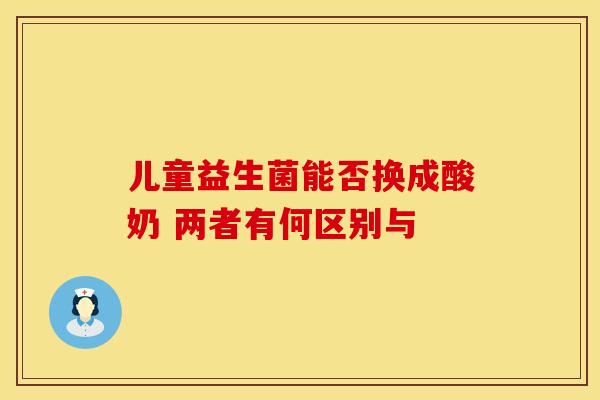 儿童益生菌能否换成酸奶 两者有何区别与