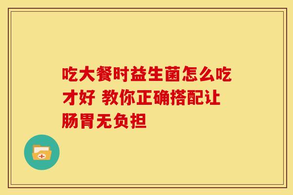 吃大餐时益生菌怎么吃才好 教你正确搭配让肠胃无负担