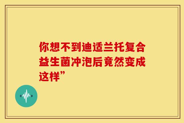 你想不到迪适兰托复合益生菌冲泡后竟然变成这样”
