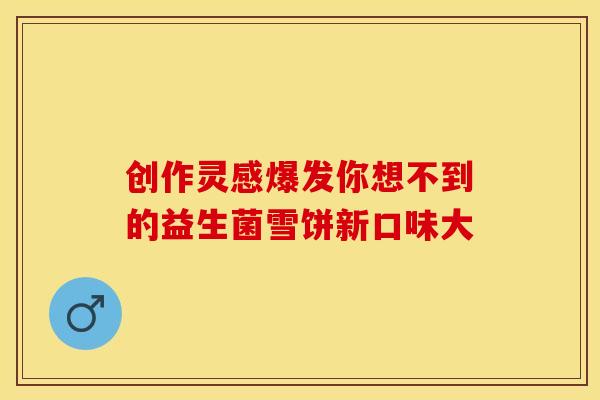 创作灵感爆发你想不到的益生菌雪饼新口味大