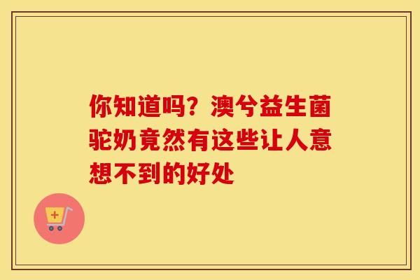 你知道吗？澳兮益生菌驼奶竟然有这些让人意想不到的好处
