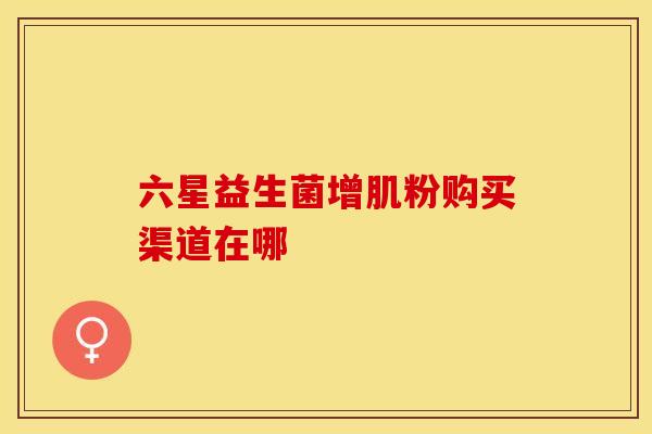六星益生菌增肌粉购买渠道在哪