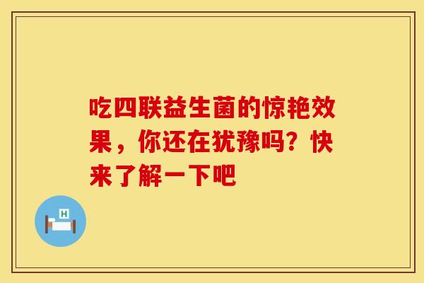 吃四联益生菌的惊艳效果，你还在犹豫吗？快来了解一下吧