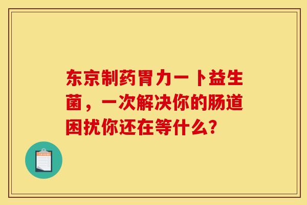 东京制药胃力一卜益生菌，一次解决你的肠道困扰你还在等什么？