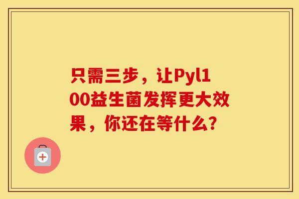 只需三步，让Pyl100益生菌发挥更大效果，你还在等什么？