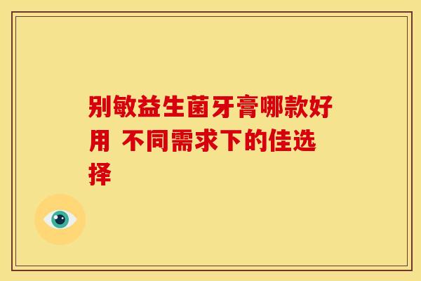 别敏益生菌牙膏哪款好用 不同需求下的佳选择