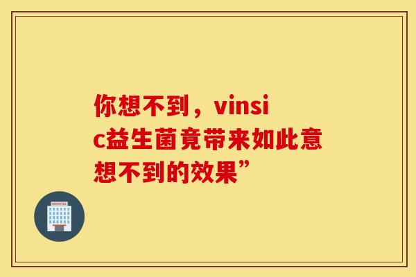 你想不到，vinsic益生菌竟带来如此意想不到的效果”
