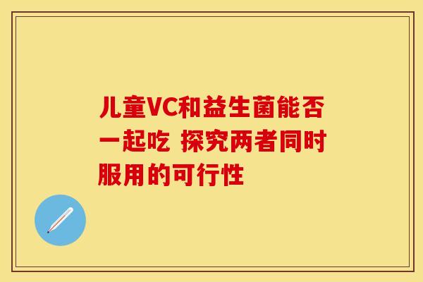 儿童VC和益生菌能否一起吃 探究两者同时服用的可行性