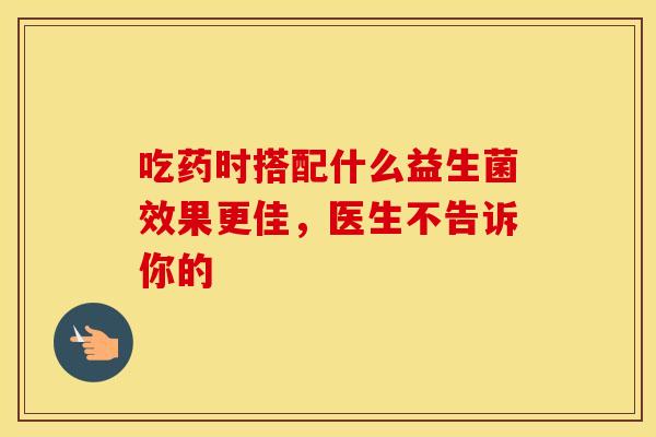 吃药时搭配什么益生菌效果更佳，医生不告诉你的