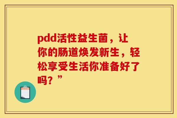 pdd活性益生菌，让你的肠道焕发新生，轻松享受生活你准备好了吗？”