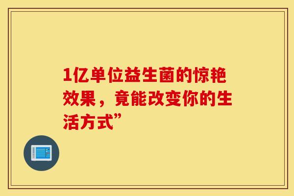 1亿单位益生菌的惊艳效果，竟能改变你的生活方式”