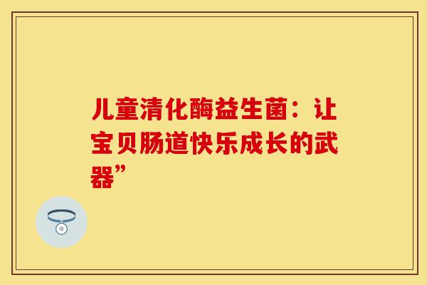儿童清化酶益生菌：让宝贝肠道快乐成长的武器”