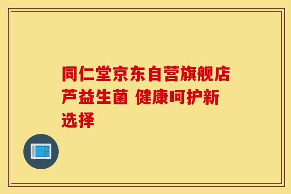 同仁堂京东自营旗舰店芦益生菌 健康呵护新选择