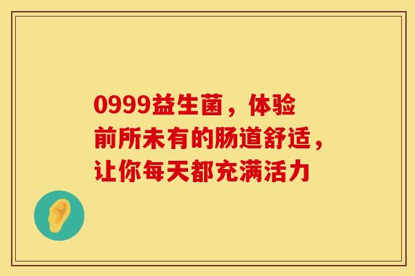 0999益生菌，体验前所未有的肠道舒适，让你每天都充满活力