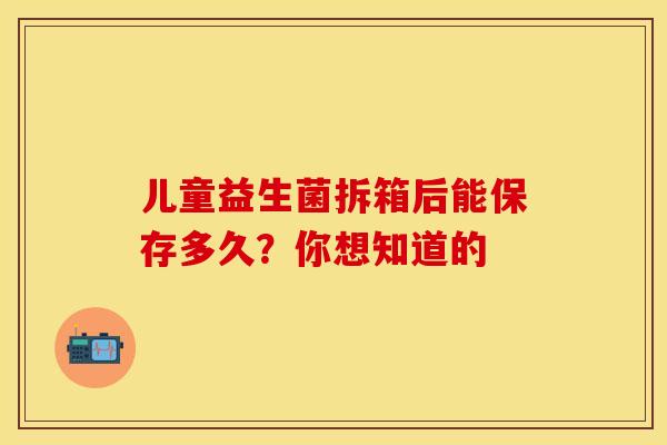 儿童益生菌拆箱后能保存多久？你想知道的