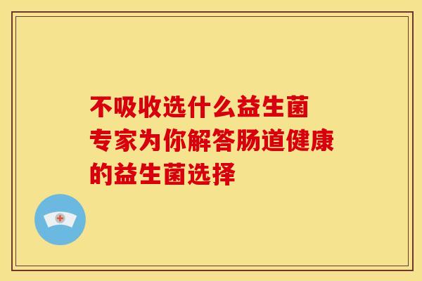 不吸收选什么益生菌 专家为你解答肠道健康的益生菌选择