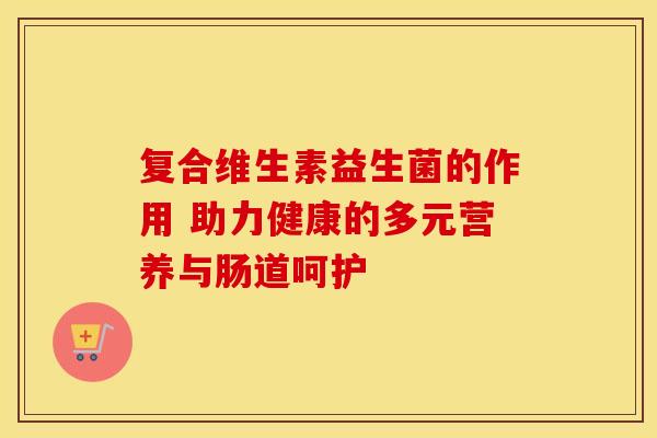 复合维生素益生菌的作用 助力健康的多元营养与肠道呵护