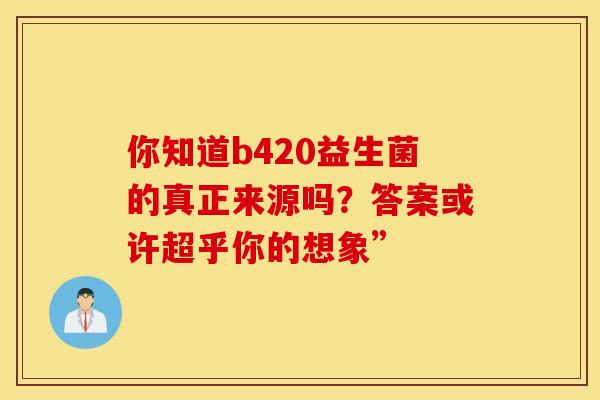 你知道b420益生菌的真正来源吗？答案或许超乎你的想象”