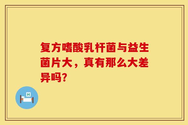复方嗜酸乳杆菌与益生菌片大，真有那么大差异吗？