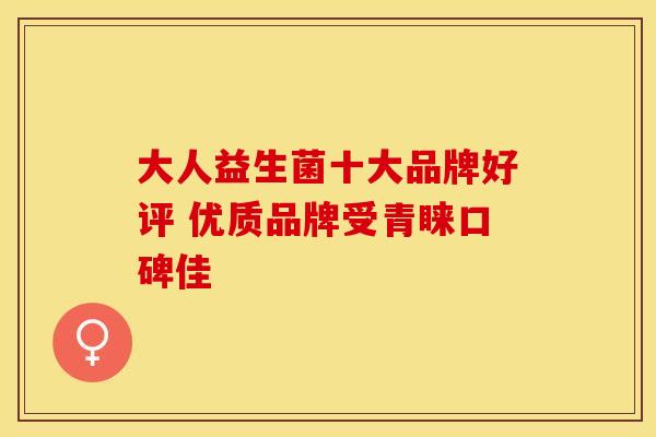 大人益生菌十大品牌好评 优质品牌受青睐口碑佳