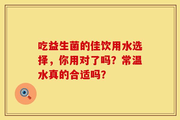 吃益生菌的佳饮用水选择，你用对了吗？常温水真的合适吗？